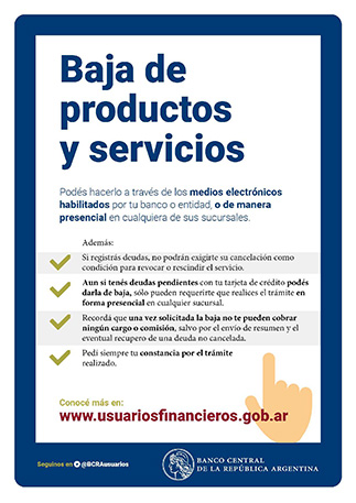 Baja de productos y servicios / Podés hacerlo a través de los medios electrónicos habilitados por tu banco o entidad, o de manera presencial en cualquiera de sus sucursales. / 
Además: Si registrás deudas, no podrán exigirte la cancelación como condición para revocar o rescindir el servicio. Aun si tenés deudas pendientes con tu tarjeta de crédito podés darla de baja, solo pueden requerirte que realices el trámite en forma presencial en cualquier sucursal. Recordá que una vez solicitada la baja no te pueden cobrar ningún cargo o comisión, salvo por el envio de resumen y el eventual recupero de una deuda no cancelada. Pedí siempre tu constancia por el trámite realizado. / Conocé más en www.usuariosfinancieros.gob.ar