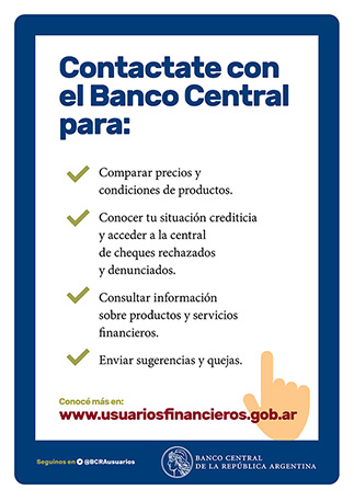 Contactate con el Banco Central para: Comparar precios y condiciones de productos. Conocer tu situación crediticia y acceder a la central de cheques rechazados y denunciados. Consultar información sobre productos y servicios financieros. Enviar sugerencias y quejas. Conocé más en: www.usuariosfinancieros.gob.ar