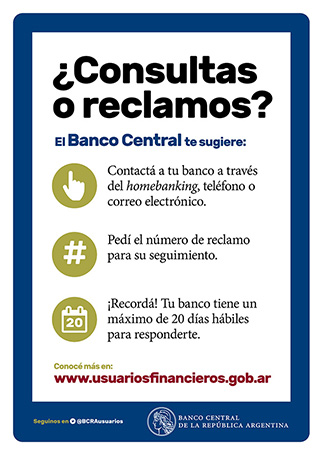 ¿Consultas o reclamos? / El Banco Central te sugiere: Contactá a tu banco a través del homebanking, teléfono o correo electrónico. Pedí el número de reclamo para su seguimiento. ¡Recordá! Tu banco tiene un máximo de 20 días hábiles para responderte. Conocé más en: www.usuariosfinancieros.gob.ar