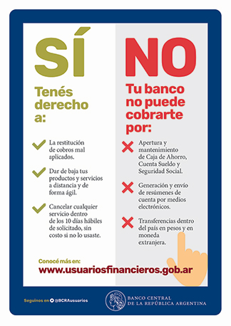 SÍ / Tenés derecho a: La restitución de cobros mal aplicados. Dar de baja tus productos y servicios a distancia y de forma ágil. Cancelar cualquier servicio dentro de los 10 días hábiles de solicitado, sin costo si no lo usaste. / NO / 
Tu banco no puede cobrarte por: mantenimiento de Caja de Ahorro, Cuenta Sueldo y Seguridad Social. Generación y envio de resümenes de cuenta por medios electrónicos. Transferencias dentro del país en pesos y en moneda extranjera. / Conocé más en: www.usuariosfinancieros.gob.ar