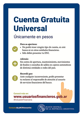 Cuenta Gratuita Universal / Únicamente en pesos / 
Para su apertura: No podés tener ningún tipo de cuenta, en este banco ni en otras entidades financieras. Sólo debés presentar tu DNI.  / Además: Sin costos de apertura, mantenimiento, movimientos de fondos y consultas de saldos en cajeros automáticos de distintas entidades o redes del país. / Recordá que: Ante cualquier inconveniente, podés presentar tu reclamo al responsable de atención al usuario de servicios financieros del banco. Conocé más en www.usuariosfinancieros.gob.ar